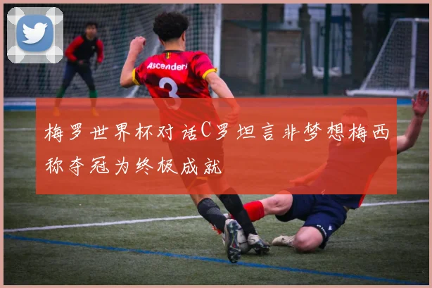 梅罗世界杯对话C罗坦言非梦想梅西称夺冠为终极成就