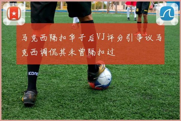 马克西隔扣华子后VJ评分引争议马克西调侃其未曾隔扣过