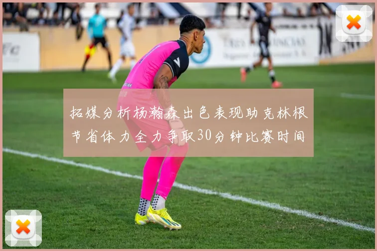 拓媒分析杨瀚森出色表现助克林根节省体力全力争取30分钟比赛时间