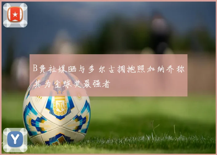 B费社媒晒与多尔古拥抱照加纳乔称其为金球奖最强者