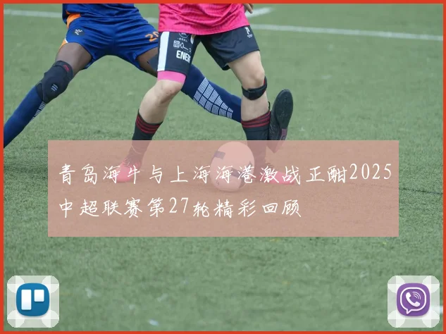 青岛海牛与上海海港激战正酣2025中超联赛第27轮精彩回顾