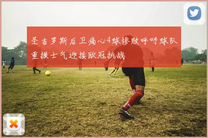 圣吉罗斯后卫痛心4球惨败呼吁球队重振士气迎接欧冠挑战
