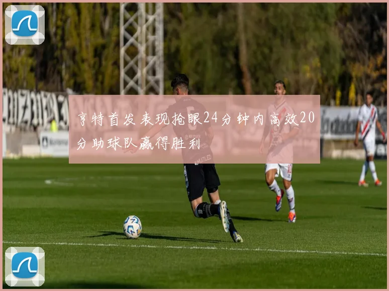 亨特首发表现抢眼24分钟内高效20分助球队赢得胜利