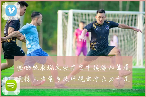 怪物级表现文班在空中接球扣篮展现惊人力量与技巧视觉冲击力十足