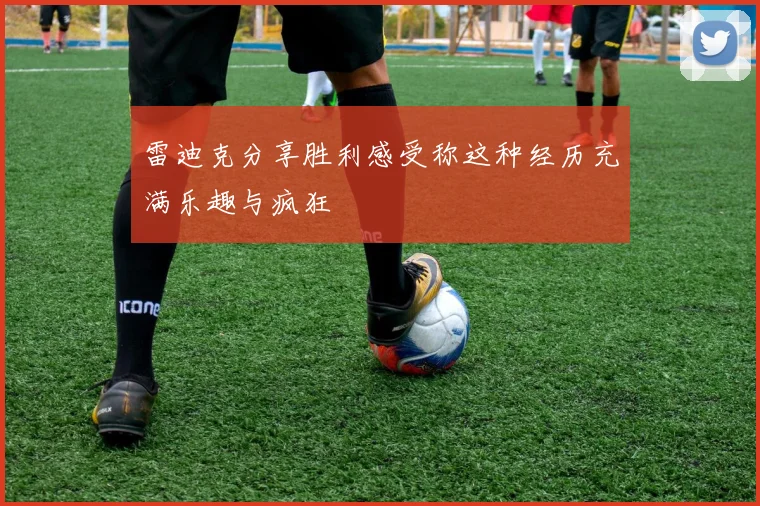 雷迪克分享胜利感受称这种经历充满乐趣与疯狂