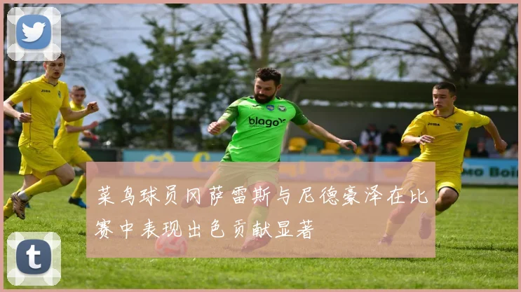 菜鸟球员冈萨雷斯与尼德豪泽在比赛中表现出色贡献显著