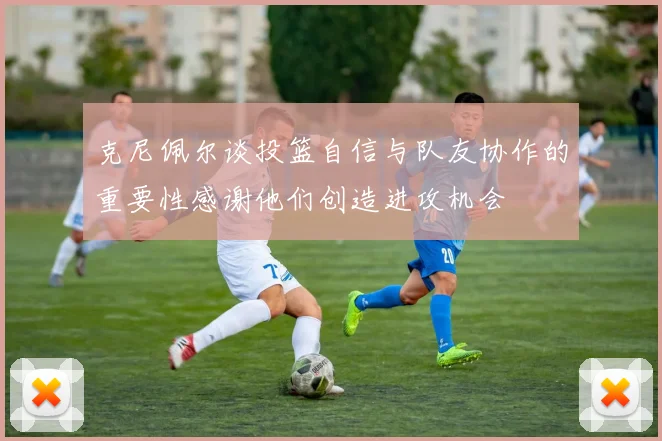 克尼佩尔谈投篮自信与队友协作的重要性感谢他们创造进攻机会