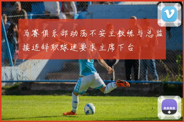 马赛俱乐部动荡不安主教练与总监接连辞职球迷要求主席下台