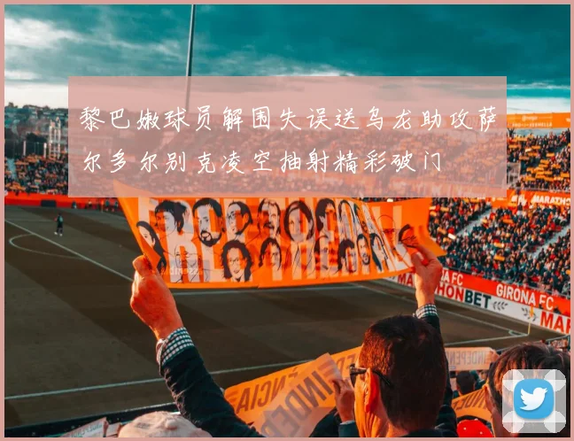 黎巴嫩球员解围失误送乌龙助攻萨尔多尔别克凌空抽射精彩破门