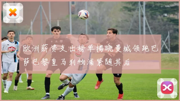 欧洲薪资支出榜单揭晓曼城领跑巴萨巴黎皇马利物浦紧随其后