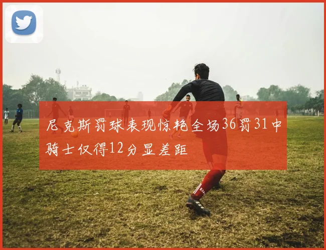 尼克斯罚球表现惊艳全场36罚31中骑士仅得12分显差距
