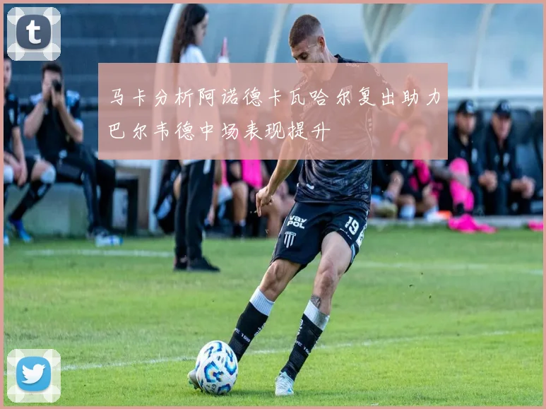 马卡分析阿诺德卡瓦哈尔复出助力巴尔韦德中场表现提升