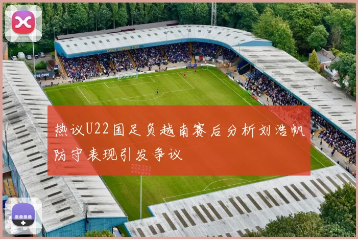 热议U22国足负越南赛后分析刘浩帆防守表现引发争议