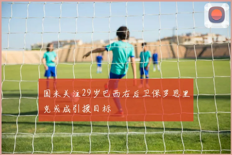 国米关注29岁巴西右后卫保罗恩里克或成引援目标