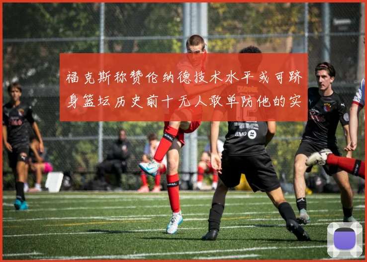 福克斯称赞伦纳德技术水平或可跻身篮坛历史前十无人敢单防他的实力